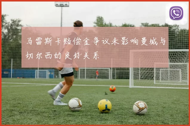 马雷斯卡赔偿金争议未影响曼城与切尔西的良好关系