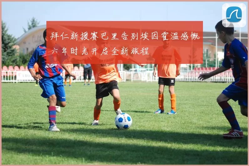 拜仁新援赛巴里告别埃因霍温感慨六年时光开启全新旅程