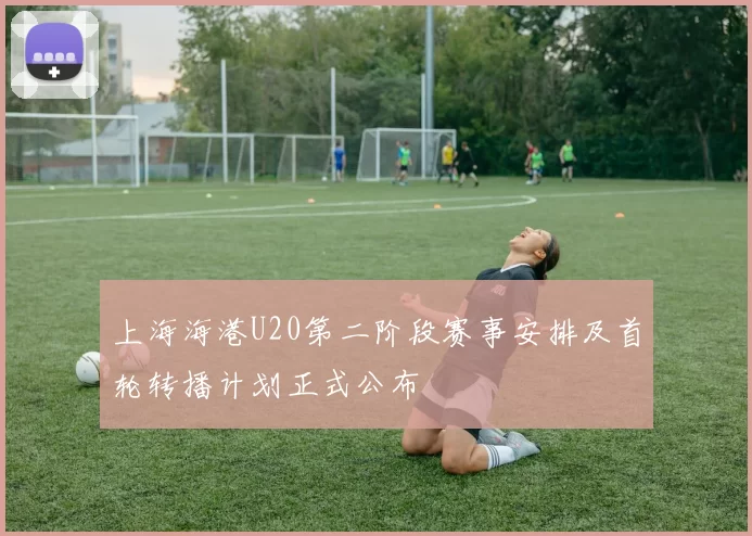上海海港U20第二阶段赛事安排及首轮转播计划正式公布