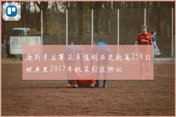 唐斯季后赛正负值创历史新高258打破库里2017年纪录引发热议