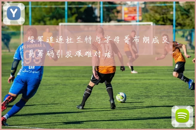 绿军追逐杜兰特与字母哥布朗成交易筹码引发艰难对话