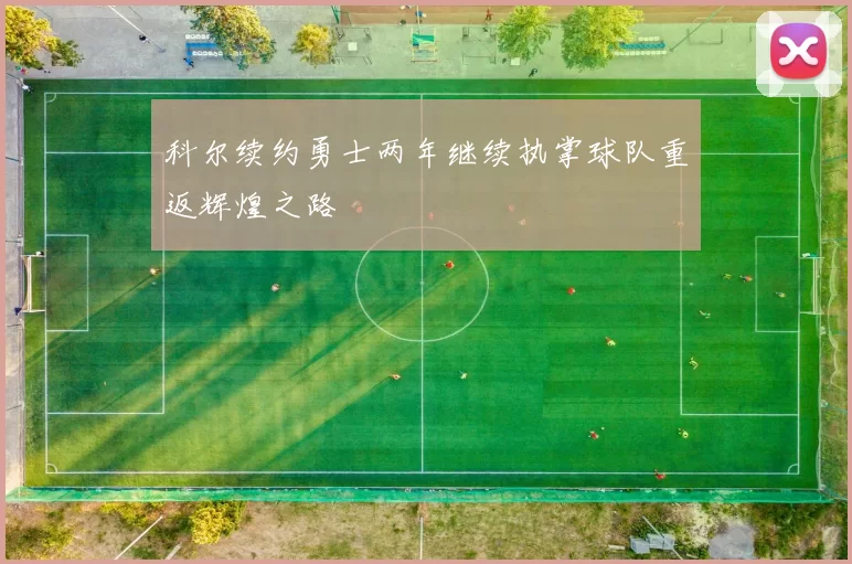 科尔续约勇士两年继续执掌球队重返辉煌之路