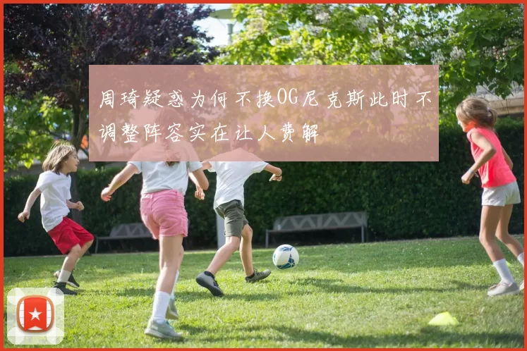 周琦疑惑为何不换OG尼克斯此时不调整阵容实在让人费解