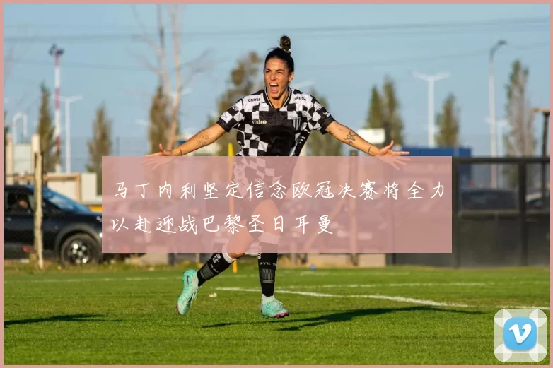 马丁内利坚定信念欧冠决赛将全力以赴迎战巴黎圣日耳曼