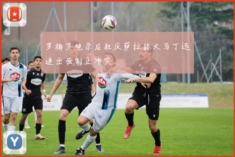 罗梅罗绝杀后狂庆萨拉赫大马丁迅速出面制止冲突