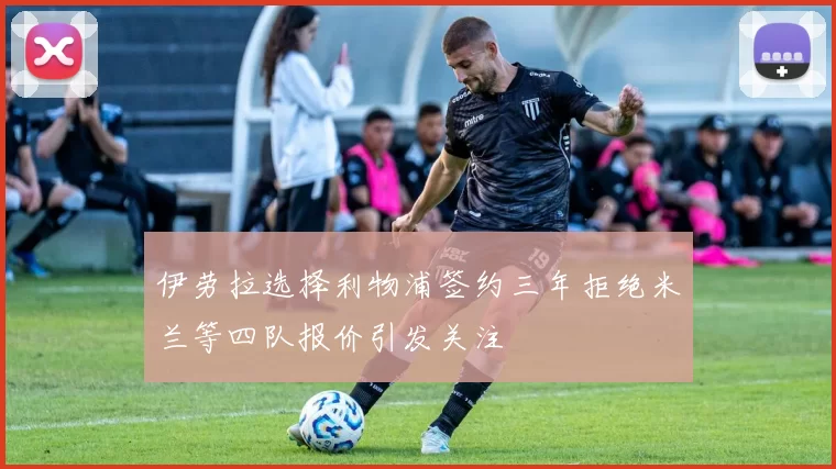 伊劳拉选择利物浦签约三年拒绝米兰等四队报价引发关注