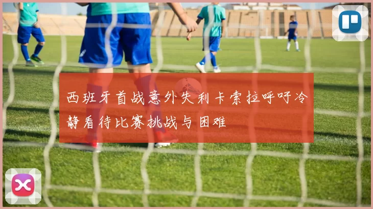 西班牙首战意外失利卡索拉呼吁冷静看待比赛挑战与困难