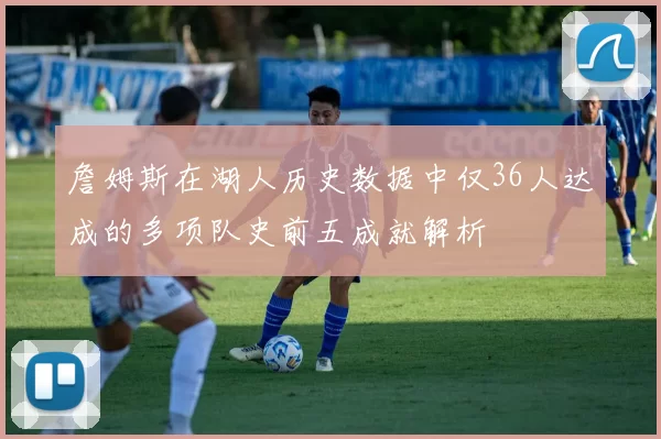 詹姆斯在湖人历史数据中仅36人达成的多项队史前五成就解析