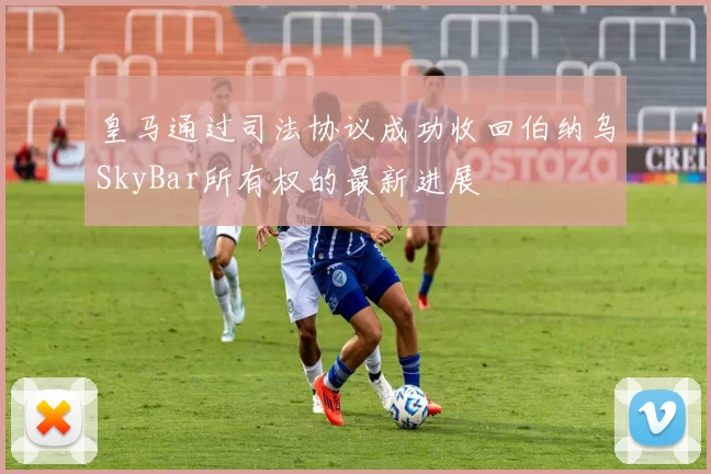 皇马通过司法协议成功收回伯纳乌SkyBar所有权的最新进展