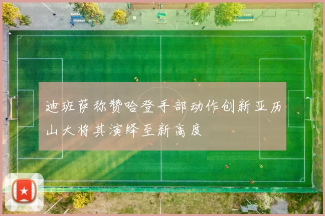 迪班萨称赞哈登手部动作创新亚历山大将其演绎至新高度