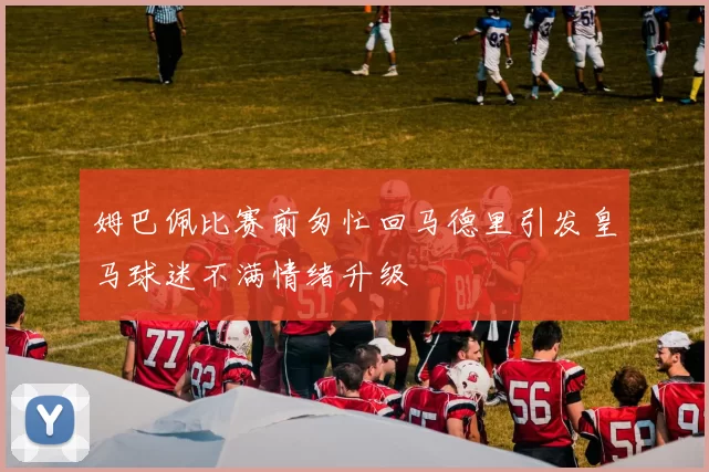 姆巴佩比赛前匆忙回马德里引发皇马球迷不满情绪升级