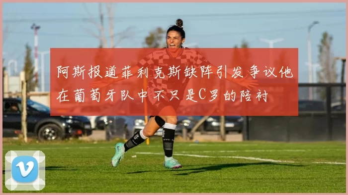阿斯报道菲利克斯缺阵引发争议他在葡萄牙队中不只是C罗的陪衬