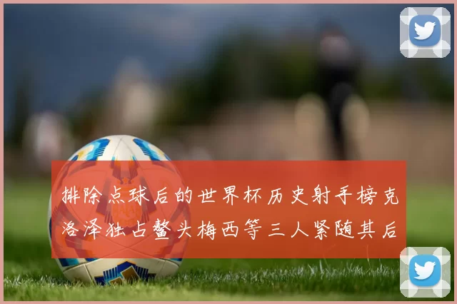 排除点球后的世界杯历史射手榜克洛泽独占鳌头梅西等三人紧随其后