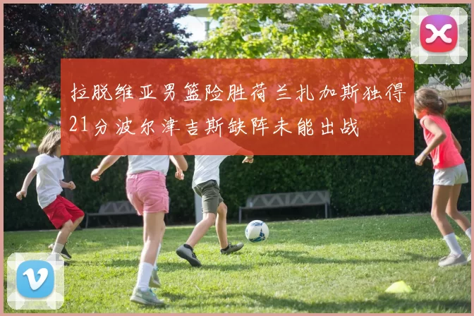 拉脱维亚男篮险胜荷兰扎加斯独得21分波尔津吉斯缺阵未能出战