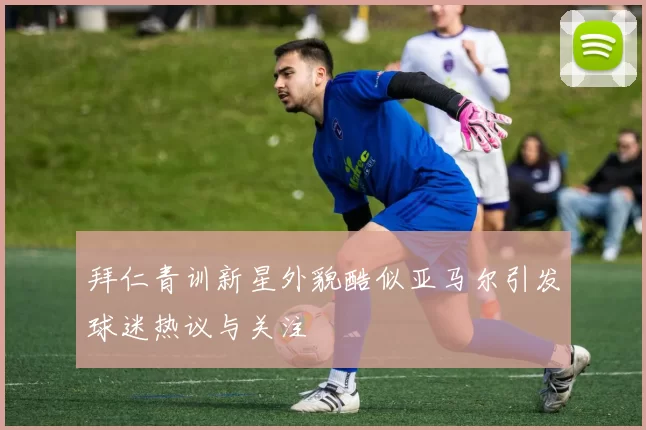 拜仁青训新星外貌酷似亚马尔引发球迷热议与关注